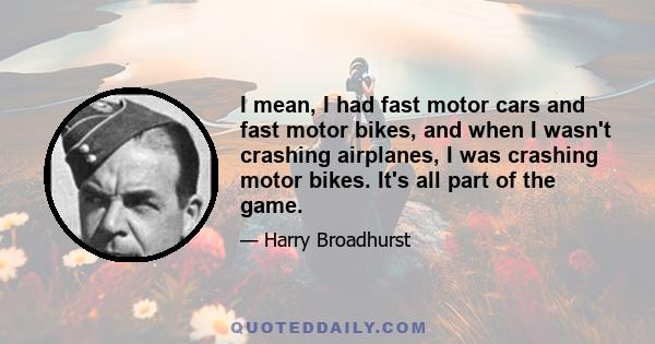 I mean, I had fast motor cars and fast motor bikes, and when I wasn't crashing airplanes, I was crashing motor bikes. It's all part of the game.