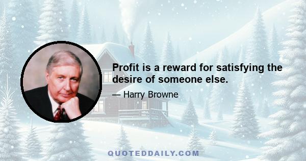 Profit is a reward for satisfying the desire of someone else.