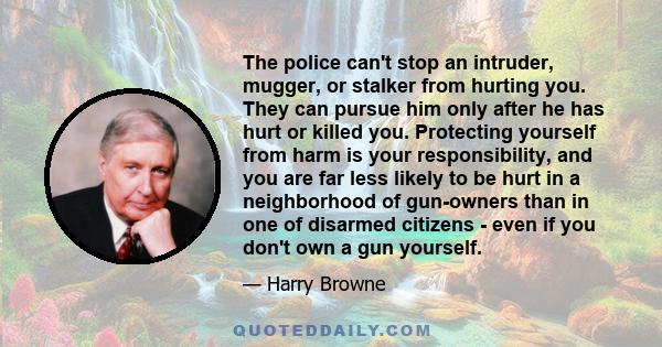 The police can't stop an intruder, mugger, or stalker from hurting you. They can pursue him only after he has hurt or killed you. Protecting yourself from harm is your responsibility, and you are far less likely to be