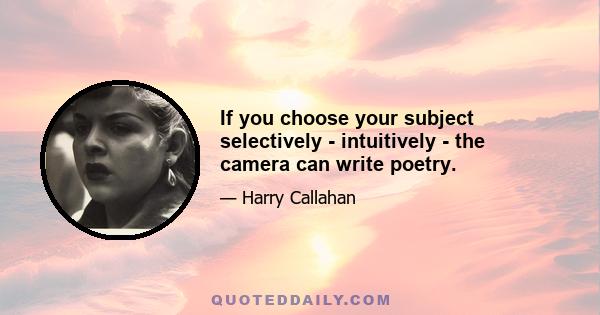 If you choose your subject selectively - intuitively - the camera can write poetry.