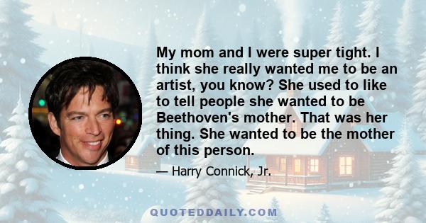 My mom and I were super tight. I think she really wanted me to be an artist, you know? She used to like to tell people she wanted to be Beethoven's mother. That was her thing. She wanted to be the mother of this person.
