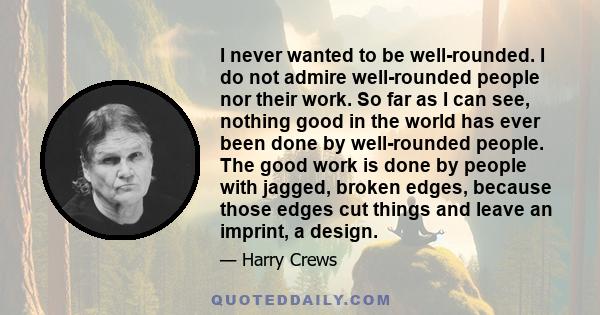 I never wanted to be well-rounded. I do not admire well-rounded people nor their work. So far as I can see, nothing good in the world has ever been done by well-rounded people. The good work is done by people with