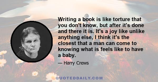 Writing a book is like torture that you don't know, but after it's done and there it is. It's a joy like unlike anything else, I think it's the closest that a man can come to knowing what is feels like to have a baby.