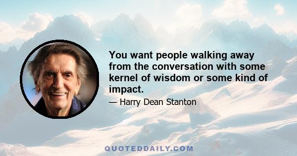 You want people walking away from the conversation with some kernel of wisdom or some kind of impact.