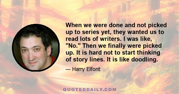 When we were done and not picked up to series yet, they wanted us to read lots of writers. I was like, No. Then we finally were picked up. It is hard not to start thinking of story lines. It is like doodling.