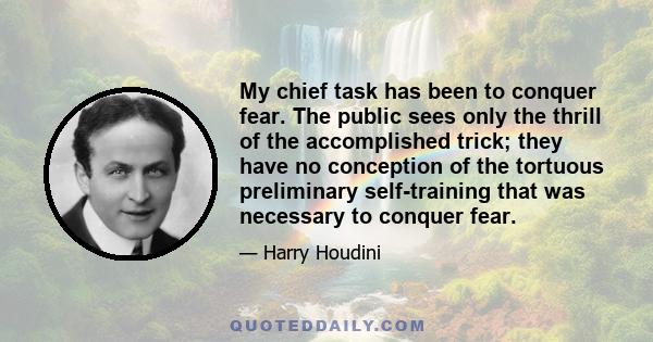 My chief task has been to conquer fear. The public sees only the thrill of the accomplished trick; they have no conception of the tortuous preliminary self-training that was necessary to conquer fear.