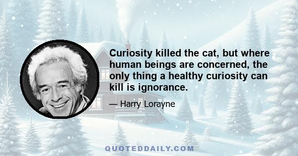 Curiosity killed the cat, but where human beings are concerned, the only thing a healthy curiosity can kill is ignorance.