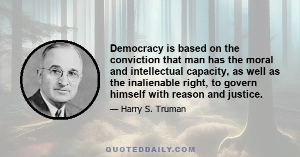 Democracy is based on the conviction that man has the moral and intellectual capacity, as well as the inalienable right, to govern himself with reason and justice.