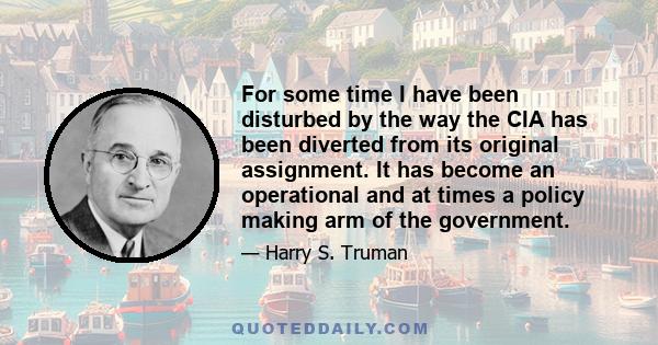 For some time I have been disturbed by the way the CIA has been diverted from its original assignment. It has become an operational and at times a policy making arm of the government.