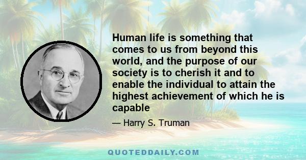 Human life is something that comes to us from beyond this world, and the purpose of our society is to cherish it and to enable the individual to attain the highest achievement of which he is capable