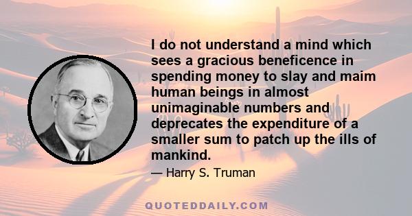 I do not understand a mind which sees a gracious beneficence in spending money to slay and maim human beings in almost unimaginable numbers and deprecates the expenditure of a smaller sum to patch up the ills of mankind.