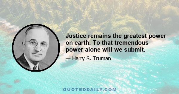 Justice remains the greatest power on earth. To that tremendous power alone will we submit.