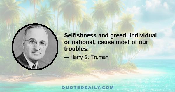 Selfishness and greed, individual or national, cause most of our troubles.