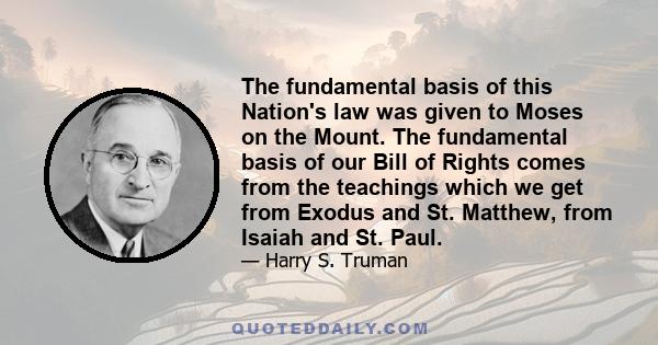 The fundamental basis of this Nation's law was given to Moses on the Mount. The fundamental basis of our Bill of Rights comes from the teachings which we get from Exodus and St. Matthew, from Isaiah and St. Paul.