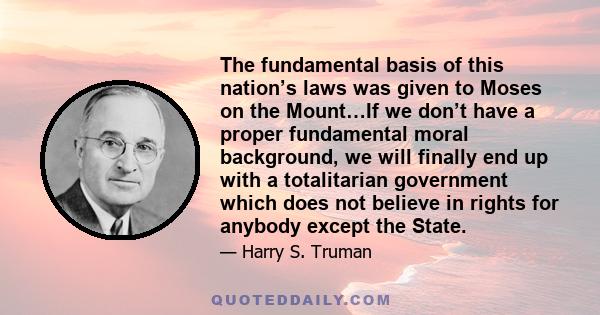 The fundamental basis of this nation’s laws was given to Moses on the Mount…If we don’t have a proper fundamental moral background, we will finally end up with a totalitarian government which does not believe in rights