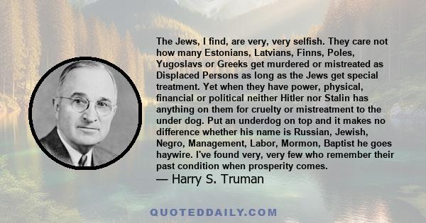 The Jews, I find, are very, very selfish. They care not how many Estonians, Latvians, Finns, Poles, Yugoslavs or Greeks get murdered or mistreated as Displaced Persons as long as the Jews get special treatment. Yet when 