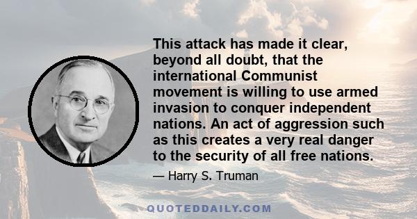 This attack has made it clear, beyond all doubt, that the international Communist movement is willing to use armed invasion to conquer independent nations. An act of aggression such as this creates a very real danger to 