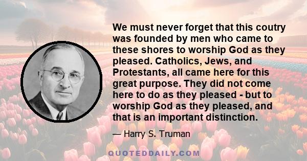 We must never forget that this coutry was founded by men who came to these shores to worship God as they pleased. Catholics, Jews, and Protestants, all came here for this great purpose. They did not come here to do as