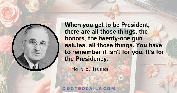 When you get to be President, there are all those things, the honors, the twenty-one gun salutes, all those things. You have to remember it isn't for you. It's for the Presidency.