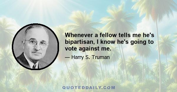 Whenever a fellow tells me he's bipartisan, I know he's going to vote against me.