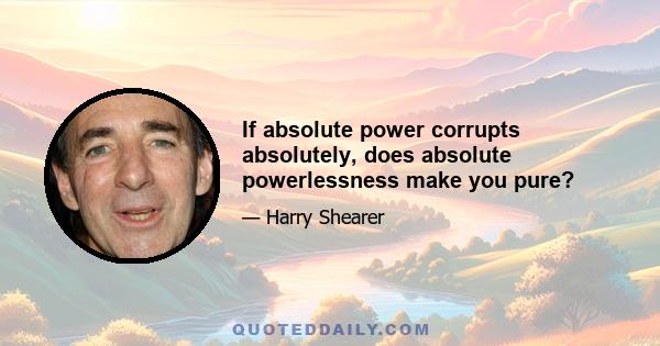 If absolute power corrupts absolutely, does absolute powerlessness make you pure?