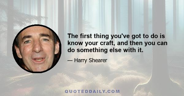 The first thing you've got to do is know your craft, and then you can do something else with it.