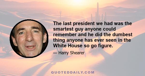 The last president we had was the smartest guy anyone could remember and he did the dumbest thing anyone has ever seen in the White House so go figure.