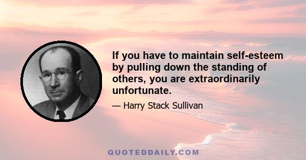 If you have to maintain self-esteem by pulling down the standing of others, you are extraordinarily unfortunate.