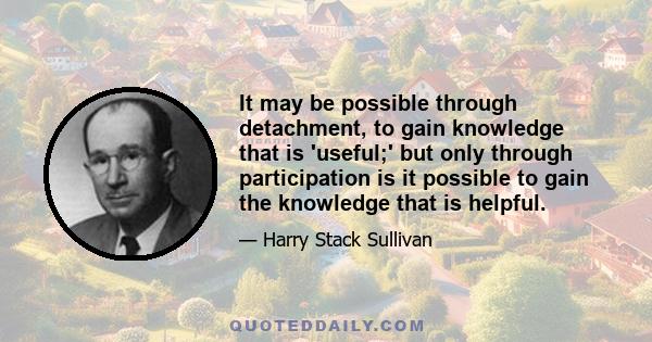 It may be possible through detachment, to gain knowledge that is 'useful;' but only through participation is it possible to gain the knowledge that is helpful.