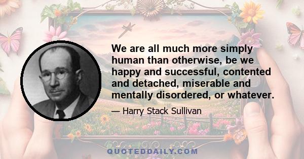 We are all much more simply human than otherwise, be we happy and successful, contented and detached, miserable and mentally disordered, or whatever.