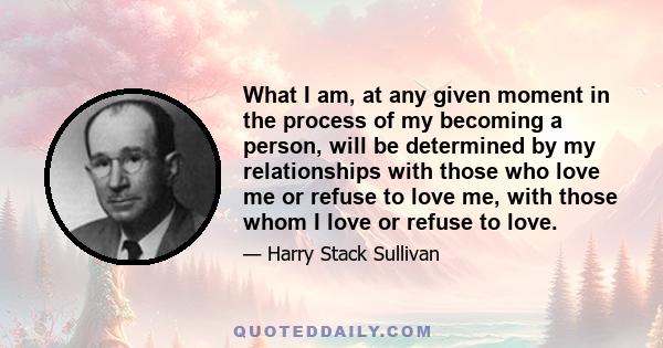 What I am, at any given moment in the process of my becoming a person, will be determined by my relationships with those who love me or refuse to love me, with those whom I love or refuse to love.