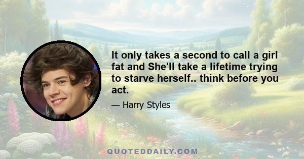 It only takes a second to call a girl fat and She'll take a lifetime trying to starve herself.. think before you act.