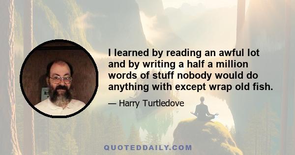 I learned by reading an awful lot and by writing a half a million words of stuff nobody would do anything with except wrap old fish.