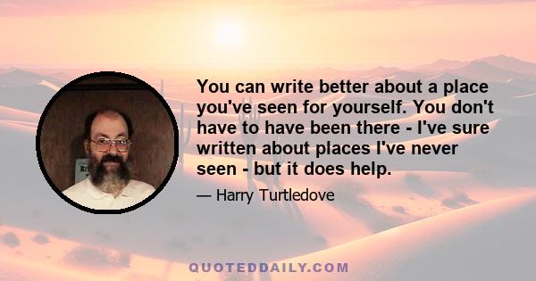 You can write better about a place you've seen for yourself. You don't have to have been there - I've sure written about places I've never seen - but it does help.