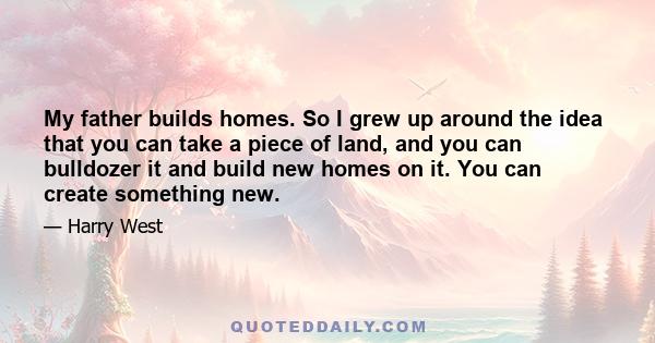 My father builds homes. So I grew up around the idea that you can take a piece of land, and you can bulldozer it and build new homes on it. You can create something new.