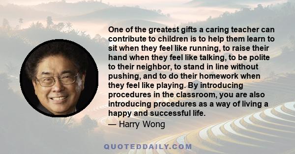 One of the greatest gifts a caring teacher can contribute to children is to help them learn to sit when they feel like running, to raise their hand when they feel like talking, to be polite to their neighbor, to stand