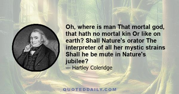 Oh, where is man That mortal god, that hath no mortal kin Or like on earth? Shall Nature's orator The interpreter of all her mystic strains Shall he be mute in Nature's jubilee?