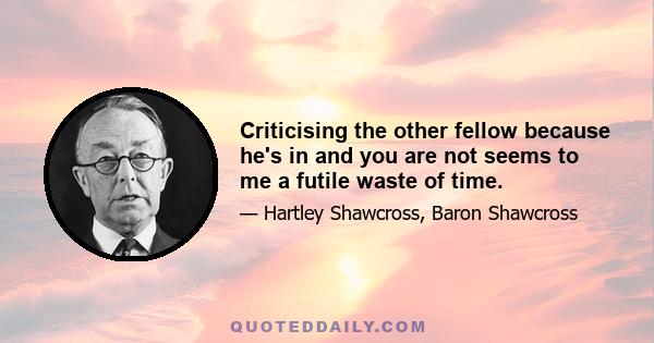 Criticising the other fellow because he's in and you are not seems to me a futile waste of time.