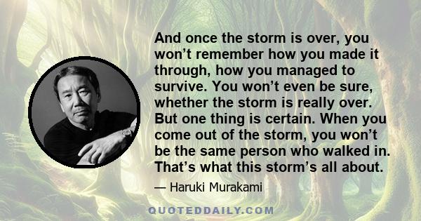 And once the storm is over, you won’t remember how you made it through, how you managed to survive. You won’t even be sure, whether the storm is really over. But one thing is certain. When you come out of the storm, you 