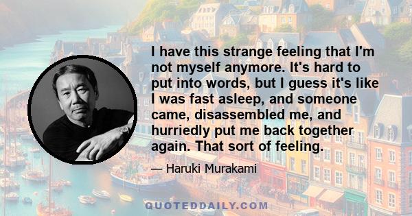 I have this strange feeling that I'm not myself anymore. It's hard to put into words, but I guess it's like I was fast asleep, and someone came, disassembled me, and hurriedly put me back together again. That sort of