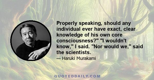 Properly speaking, should any individual ever have exact, clear knowledge of his own core consciousness? I wouldn't know, I said. Nor would we, said the scientists.