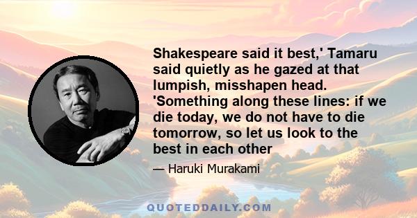 Shakespeare said it best,' Tamaru said quietly as he gazed at that lumpish, misshapen head. 'Something along these lines: if we die today, we do not have to die tomorrow, so let us look to the best in each other