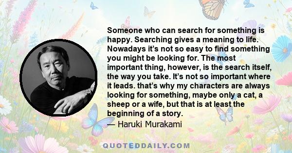 Someone who can search for something is happy. Searching gives a meaning to life. Nowadays it’s not so easy to find something you might be looking for. The most important thing, however, is the search itself, the way