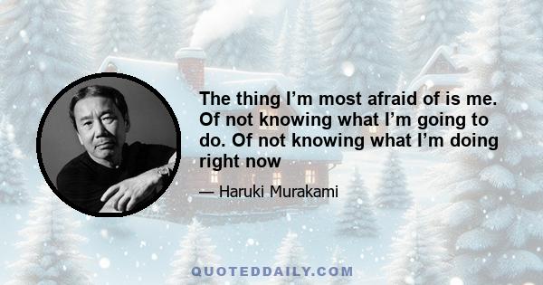 The thing I’m most afraid of is me. Of not knowing what I’m going to do. Of not knowing what I’m doing right now