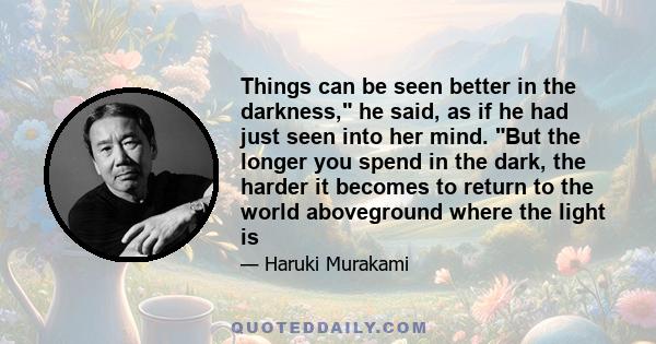 Things can be seen better in the darkness, he said, as if he had just seen into her mind. But the longer you spend in the dark, the harder it becomes to return to the world aboveground where the light is