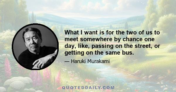 What I want is for the two of us to meet somewhere by chance one day, like, passing on the street, or getting on the same bus.