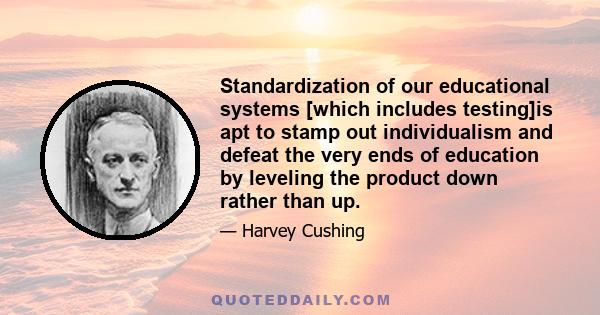 Standardization of our educational systems [which includes testing]is apt to stamp out individualism and defeat the very ends of education by leveling the product down rather than up.