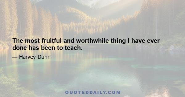 The most fruitful and worthwhile thing I have ever done has been to teach.