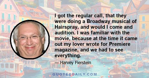 I got the regular call, that they were doing a Broadway musical of Hairspray, and would I come and audition. I was familiar with the movie, because at the time it came out my lover wrote for Premiere magazine, and we