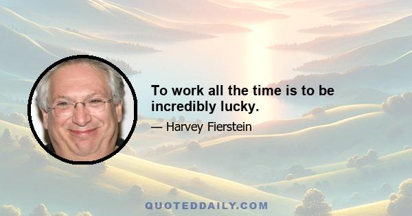 To work all the time is to be incredibly lucky.